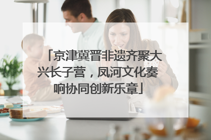 京津冀晋非遗齐聚大兴长子营，凤河文化奏响协同创新乐章