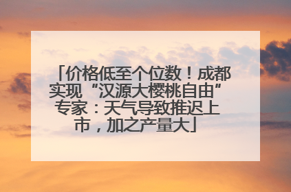 价格低至个位数！成都实现“汉源大樱桃自由” 专家：天气导致推迟上市，加之产量大