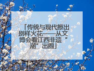 传统与现代擦出别样火花——从文博会看江西非遗“潮”出圈