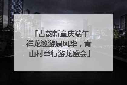 古韵新章庆端午 祥龙巡游展风华，青山村举行游龙盛会