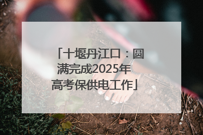 十堰丹江口：圆满完成2025年高考保供电工作
