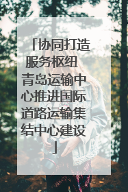 协同打造服务枢纽 青岛运输中心推进国际道路运输集结中心建设