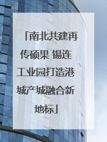 南北共建再传硕果 锡连工业园打造港城产城融合新地标