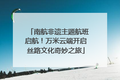 南航非遗主题航班启航！万米云端开启丝路文化奇妙之旅