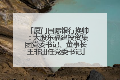 厦门国际银行换帅：大股东福建投资集团党委书记、董事长王非出任党委书记