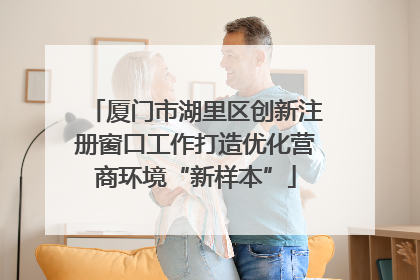 厦门市湖里区创新注册窗口工作打造优化营商环境“新样本”