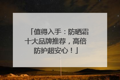 值得入手：防晒霜十大品牌推荐，高倍防护超安心！