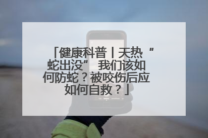 健康科普丨天热“蛇出没” 我们该如何防蛇？被咬伤后应如何自救？