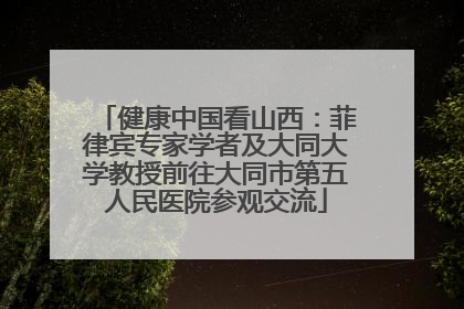 健康中国看山西：菲律宾专家学者及大同大学教授前往大同市第五人民医院参观交流