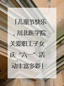 儿童节快乐，川北医学院关爱职工子女庆“六一”活动丰富多彩