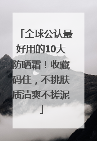 全球公认最好用的10大防晒霜！收藏码住，不挑肤质清爽不搓泥
