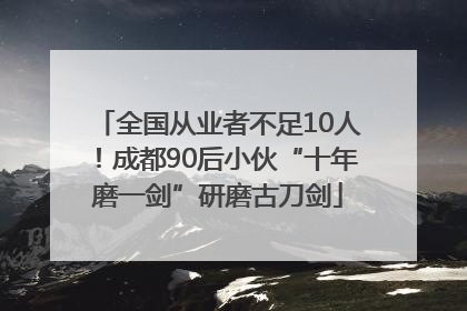 全国从业者不足10人！成都90后小伙“十年磨一剑”研磨古刀剑