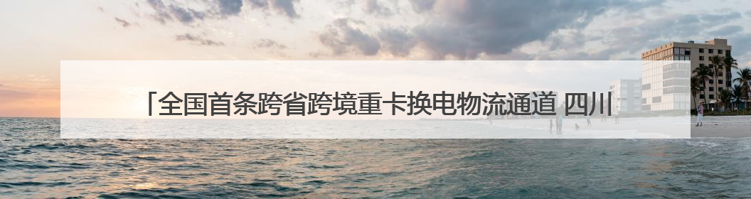 全国首条跨省跨境重卡换电物流通道 四川攀枝花至云南磨憨（关累）换电干线启动