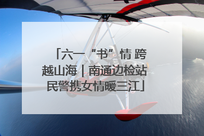 六一“书”情 跨越山海｜南通边检站民警携女情暖三江
