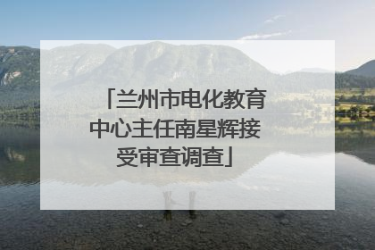 兰州市电化教育中心主任南星辉接受审查调查