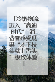 冷链物流迈入“高速时代” 消费者感受瓜果“才下枝头就上舌头”极致体验