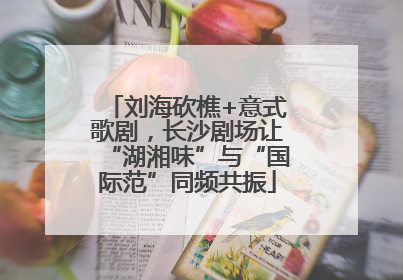 刘海砍樵+意式歌剧，长沙剧场让“湖湘味”与“国际范”同频共振