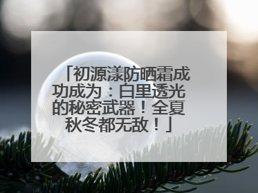 初源漾防晒霜成功成为：白里透光的秘密武器！全夏秋冬都无敌！