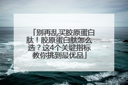 别再乱买胶原蛋白肽！胶原蛋白肽怎么选？这4个关键指标教你挑到最优品