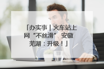 办实事｜火车站上网“不丝滑” 安徽芜湖：升级！