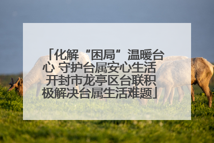 化解“困局”温暖台心 守护台属安心生活 开封市龙亭区台联积极解决台属生活难题