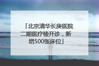 北京清华长庚医院二期医疗楼开诊，新增500张床位
