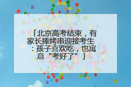 北京高考结束，有家长捧烤串迎接考生：孩子喜欢吃，也寓意“考好了”
