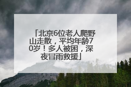 北京6位老人爬野山走散，平均年龄70岁！多人被困，深夜冒雨救援