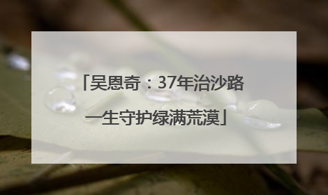 吴恩奇：37年治沙路 一生守护绿满荒漠