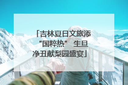 吉林夏日文旅添“国粹热” 生旦净丑献梨园盛宴