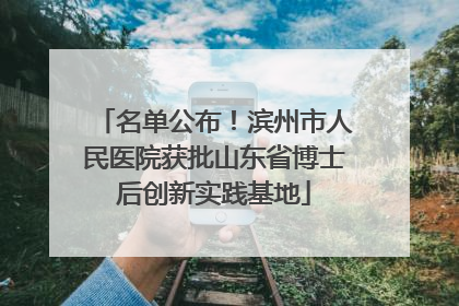 名单公布！滨州市人民医院获批山东省博士后创新实践基地