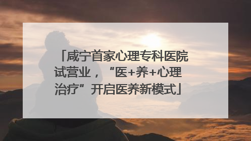 咸宁首家心理专科医院试营业，“医+养+心理治疗”开启医养新模式