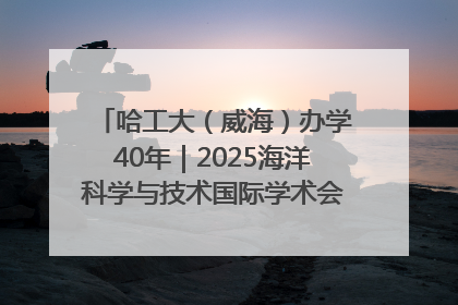 哈工大（威海）办学40年｜2025海洋科学与技术国际学术会议在威海召开
