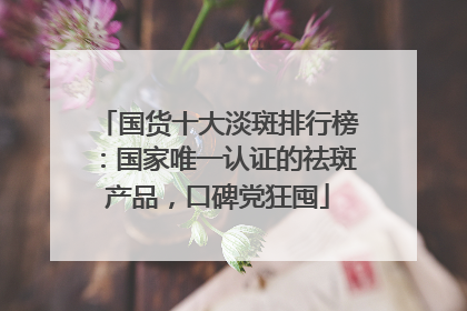 国货十大淡斑排行榜：国家唯一认证的祛斑产品，口碑党狂囤
