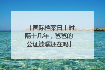 国际档案日丨时隔十几年，爸爸的公证遗嘱还在吗