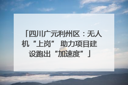 四川广元利州区：无人机“上岗” 助力项目建设跑出“加速度”