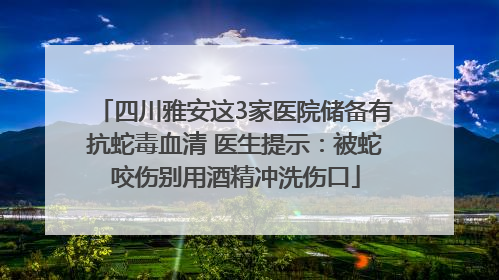 四川雅安这3家医院储备有抗蛇毒血清 医生提示：被蛇咬伤别用酒精冲洗伤口