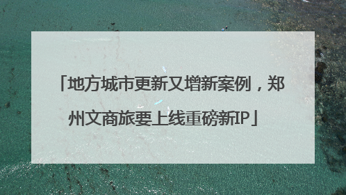 地方城市更新又增新案例，郑州文商旅要上线重磅新IP