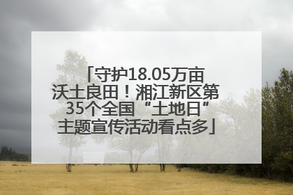 守护18.05万亩沃土良田！湘江新区第35个全国“土地日”主题宣传活动看点多