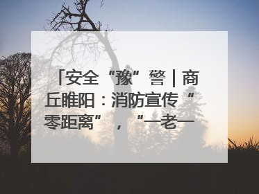 安全“豫”警｜商丘睢阳：消防宣传“零距离”，“一老一小”同守护