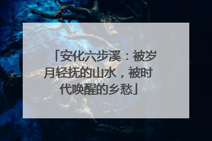 安化六步溪：被岁月轻抚的山水，被时代唤醒的乡愁
