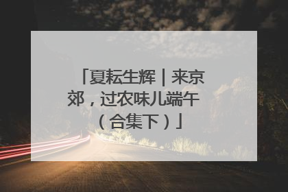 夏耘生辉｜来京郊，过农味儿端午（合集下）