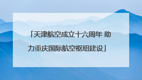 天津航空成立十六周年 助力重庆国际航空枢纽建设
