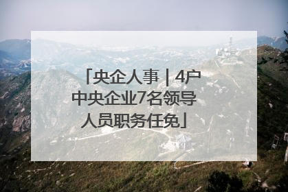 央企人事｜4户中央企业7名领导人员职务任免