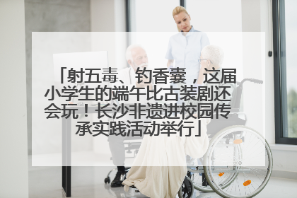 射五毒、钓香囊，这届小学生的端午比古装剧还会玩！长沙非遗进校园传承实践活动举行