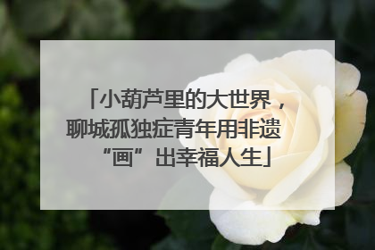 小葫芦里的大世界，聊城孤独症青年用非遗“画”出幸福人生