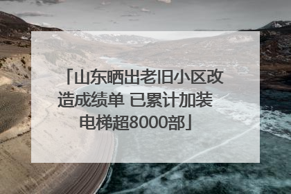 山东晒出老旧小区改造成绩单 已累计加装电梯超8000部