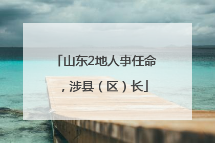 山东2地人事任命，涉县（区）长