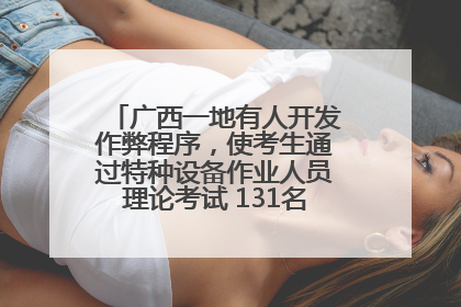 广西一地有人开发作弊程序，使考生通过特种设备作业人员理论考试 131名考生证书被撤销