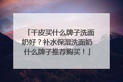 干皮买什么牌子洗面奶好？补水保湿洗面奶什么牌子推荐购买！
